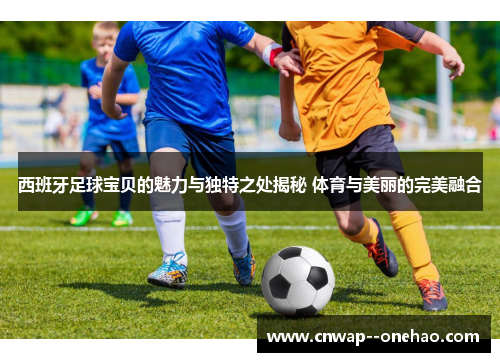 西班牙足球宝贝的魅力与独特之处揭秘 体育与美丽的完美融合